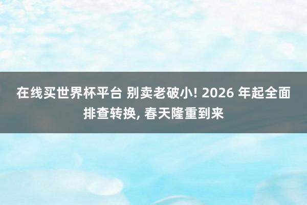 在线买世界杯平台 别卖老破小! 2026 年起全面排查转换， 春天隆重到来