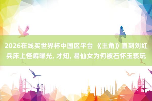 2026在线买世界杯中国区平台 《主角》直到刘红兵床上怪癖曝光， 才知， 易仙女为何被石怀玉亵玩