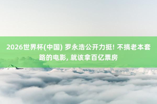 2026世界杯(中国) 罗永浩公开力挺! 不搞老本套路的电影， 就该拿百亿票房