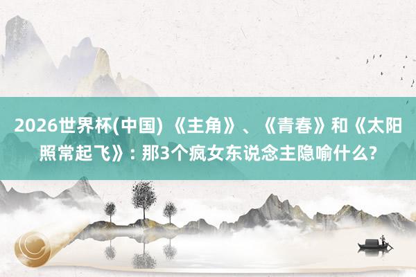 2026世界杯(中国) 《主角》、《青春》和《太阳照常起飞》: 那3个疯女东说念主隐喻什么?