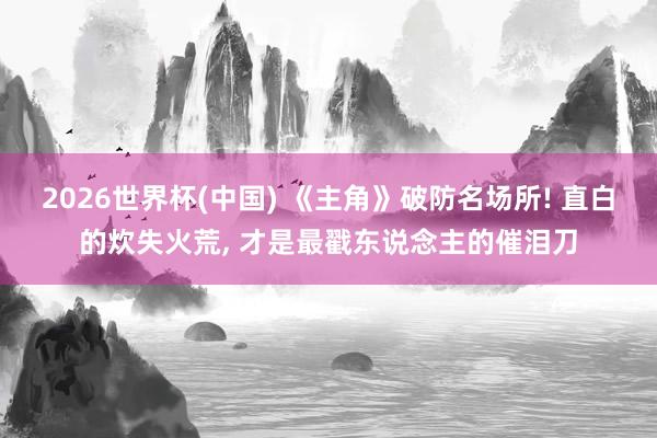2026世界杯(中国) 《主角》破防名场所! 直白的炊失火荒， 才是最戳东说念主的催泪刀