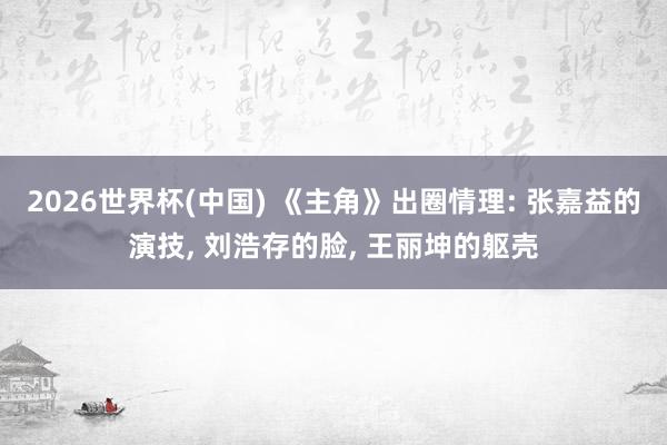 2026世界杯(中国) 《主角》出圈情理: 张嘉益的演技， 刘浩存的脸， 王丽坤的躯壳