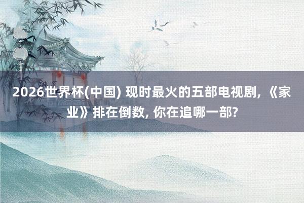 2026世界杯(中国) 现时最火的五部电视剧， 《家业》排在倒数， 你在追哪一部?
