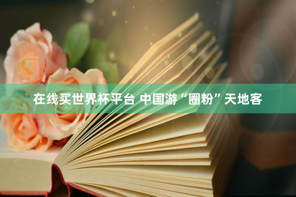 在线买世界杯平台 中国游“圈粉”天地客