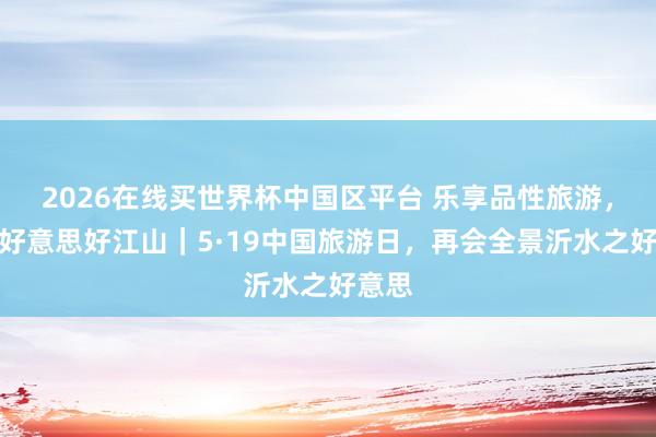 2026在线买世界杯中国区平台 乐享品性旅游，共赴好意思好江山｜5·19中国旅游日，再会全景沂水之好意思