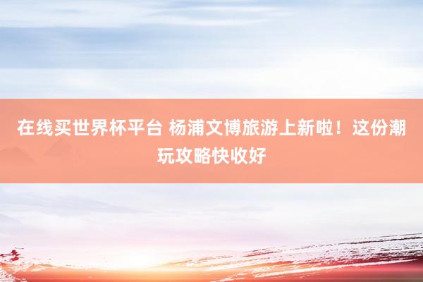 在线买世界杯平台 杨浦文博旅游上新啦！这份潮玩攻略快收好
