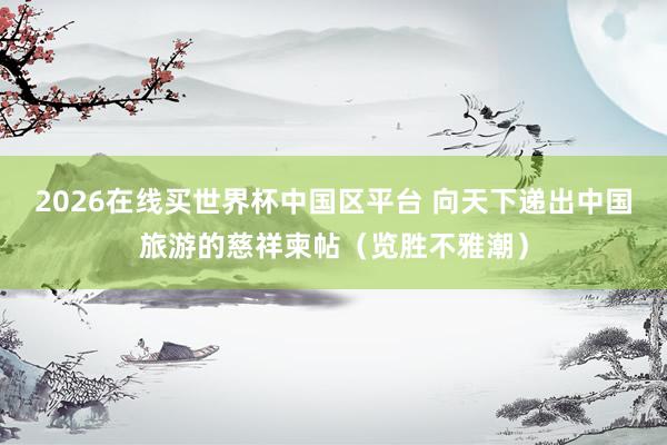 2026在线买世界杯中国区平台 向天下递出中国旅游的慈祥柬帖（览胜不雅潮）