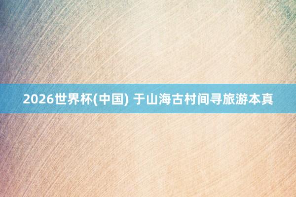2026世界杯(中国) 于山海古村间寻旅游本真