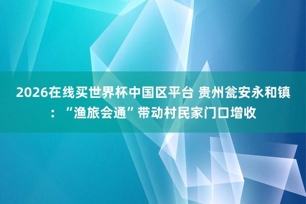 2026在线买世界杯中国区平台 贵州瓮安永和镇：“渔旅会通”带动村民家门口增收