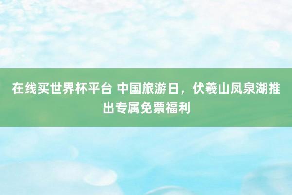 在线买世界杯平台 中国旅游日，伏羲山凤泉湖推出专属免票福利