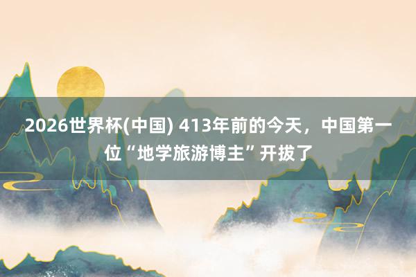 2026世界杯(中国) 413年前的今天，中国第一位“地学旅游博主”开拔了