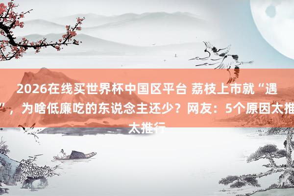 2026在线买世界杯中国区平台 荔枝上市就“遇冷”，为啥低廉吃的东说念主还少？网友：5个原因太推行