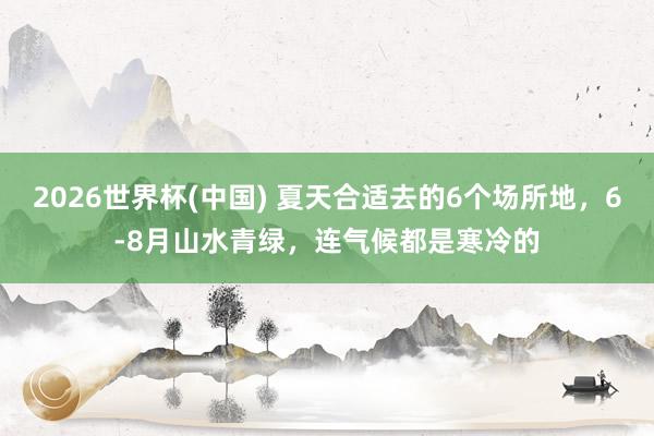 2026世界杯(中国) 夏天合适去的6个场所地，6-8月山水青绿，连气候都是寒冷的