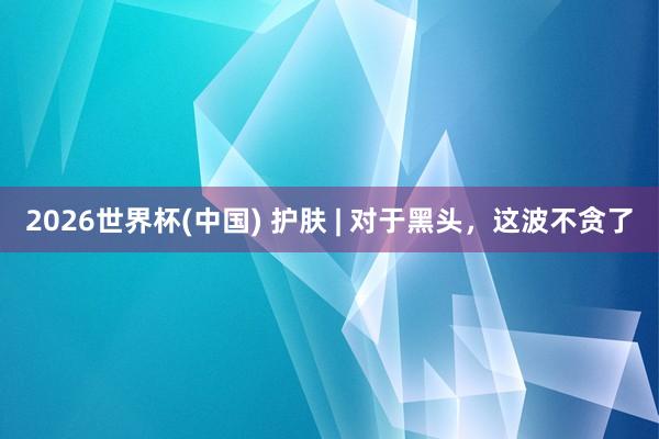 2026世界杯(中国) 护肤 | 对于黑头，这波不贪了