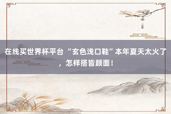在线买世界杯平台 “玄色浅口鞋”本年夏天太火了，怎样搭皆颜面！