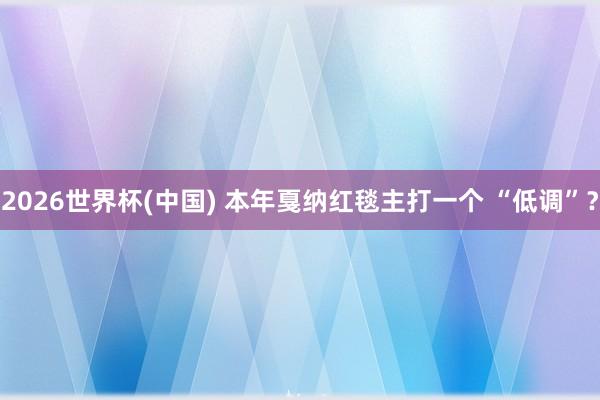 2026世界杯(中国) 本年戛纳红毯主打一个 “低调”？