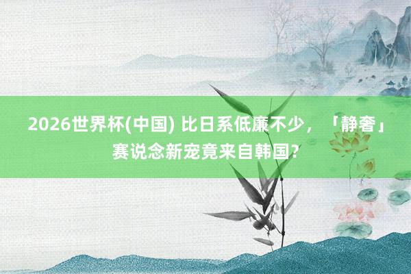 2026世界杯(中国) 比日系低廉不少，「静奢」赛说念新宠竟来自韩国？