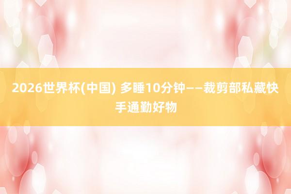 2026世界杯(中国) 多睡10分钟——裁剪部私藏快手通勤好物