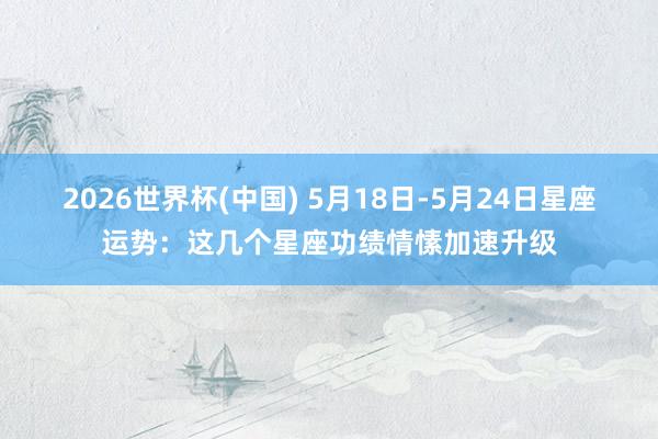 2026世界杯(中国) 5月18日-5月24日星座运势：这几个星座功绩情愫加速升级