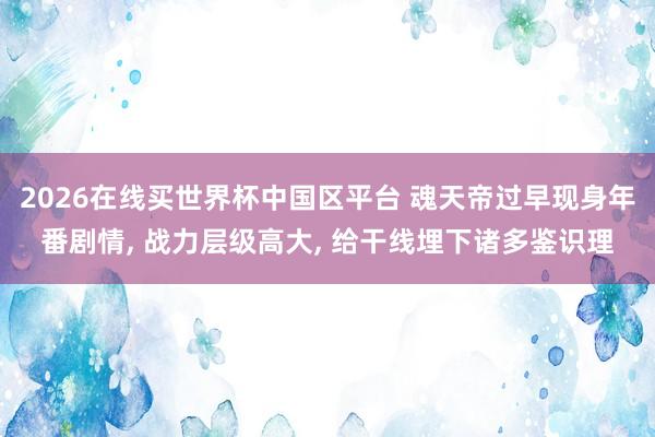 2026在线买世界杯中国区平台 魂天帝过早现身年番剧情， 战力层级高大， 给干线埋下诸多鉴识理