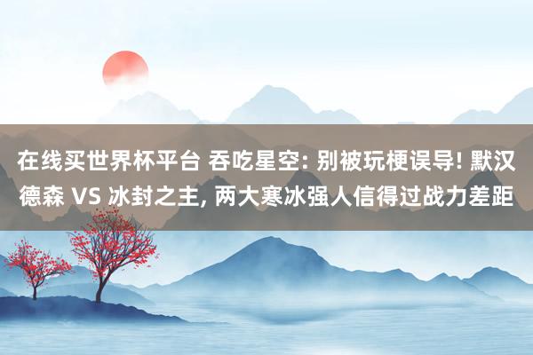 在线买世界杯平台 吞吃星空: 别被玩梗误导! 默汉德森 VS 冰封之主， 两大寒冰强人信得过战力差距