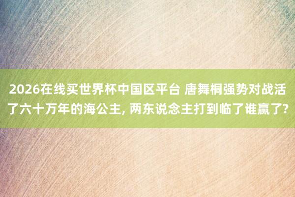 2026在线买世界杯中国区平台 唐舞桐强势对战活了六十万年的海公主， 两东说念主打到临了谁赢了?