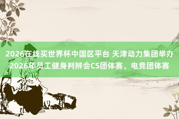 2026在线买世界杯中国区平台 天津动力集团举办2026年员工健身判辨会CS团体赛、电竞团体赛