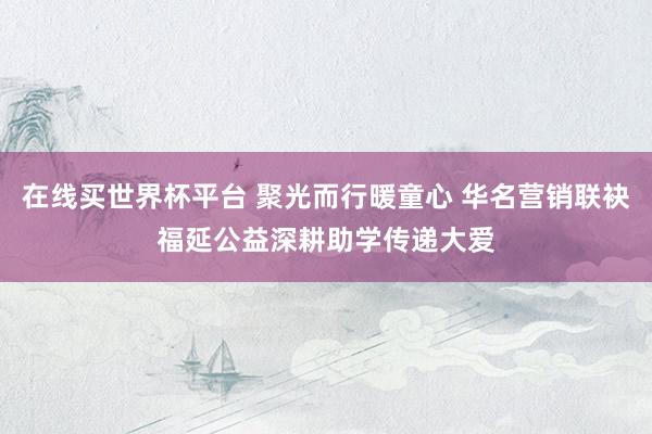 在线买世界杯平台 聚光而行暖童心 华名营销联袂福延公益深耕助学传递大爱