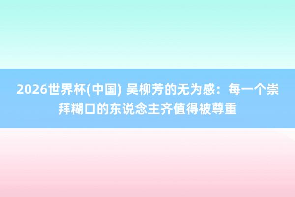 2026世界杯(中国) 吴柳芳的无为感：每一个崇拜糊口的东说念主齐值得被尊重