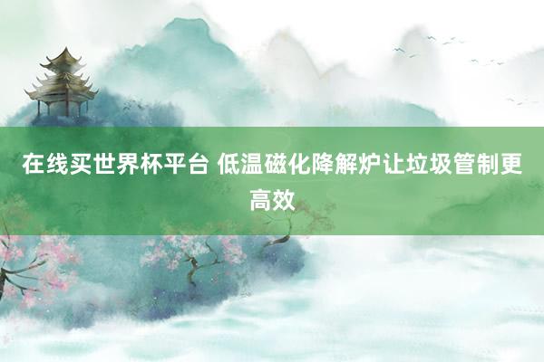 在线买世界杯平台 低温磁化降解炉让垃圾管制更高效
