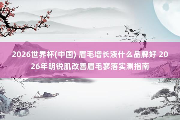 2026世界杯(中国) 眉毛增长液什么品牌好 2026年明锐肌改善眉毛寥落实测指南