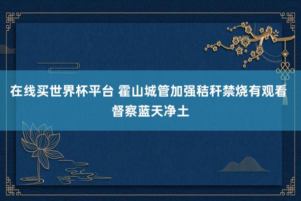在线买世界杯平台 霍山城管加强秸秆禁烧有观看 督察蓝天净土