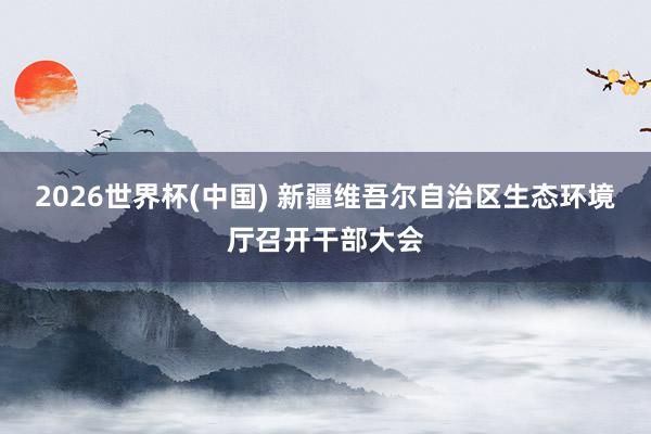 2026世界杯(中国) 新疆维吾尔自治区生态环境厅召开干部大会