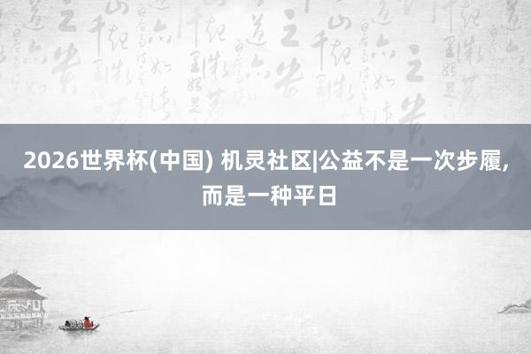 2026世界杯(中国) 机灵社区|公益不是一次步履， 而是一种平日