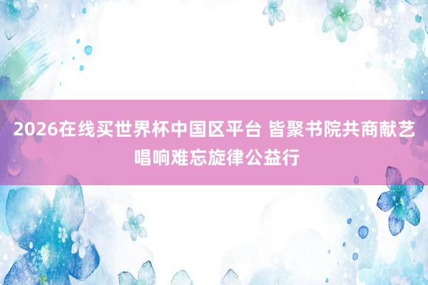 2026在线买世界杯中国区平台 皆聚书院共商献艺 唱响难忘旋律公益行