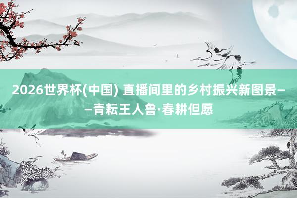 2026世界杯(中国) 直播间里的乡村振兴新图景——青耘王人鲁·春耕但愿