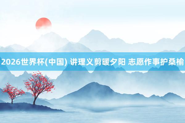 2026世界杯(中国) 讲理义剪暖夕阳 志愿作事护桑榆