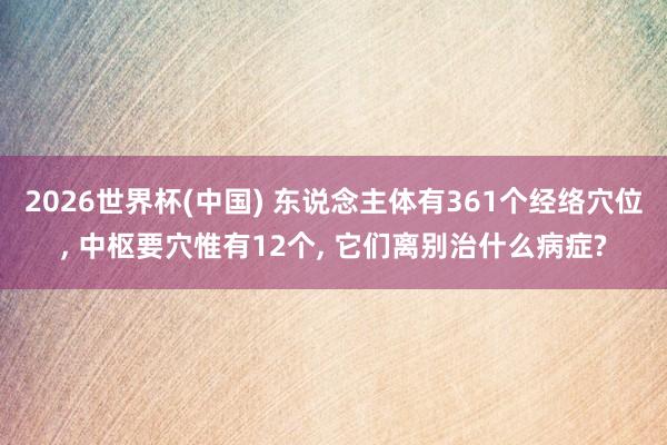 2026世界杯(中国) 东说念主体有361个经络穴位， 中枢要穴惟有12个， 它们离别治什么病症?