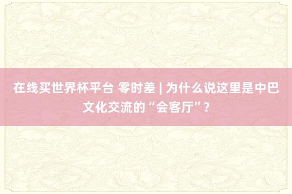 在线买世界杯平台 零时差 | 为什么说这里是中巴文化交流的“会客厅”?