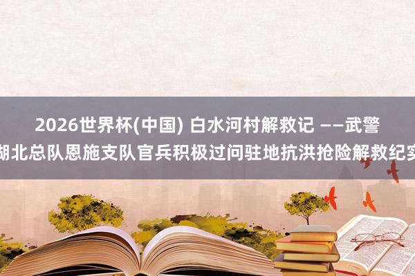 2026世界杯(中国) 白水河村解救记 ——武警湖北总队恩施支队官兵积极过问驻地抗洪抢险解救纪实