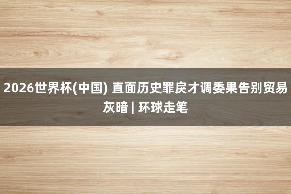 2026世界杯(中国) 直面历史罪戾才调委果告别贸易灰暗 | 环球走笔