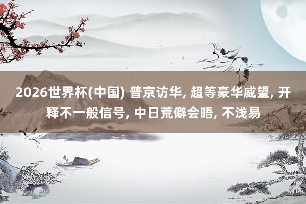 2026世界杯(中国) 普京访华， 超等豪华威望， 开释不一般信号， 中日荒僻会晤， 不浅易