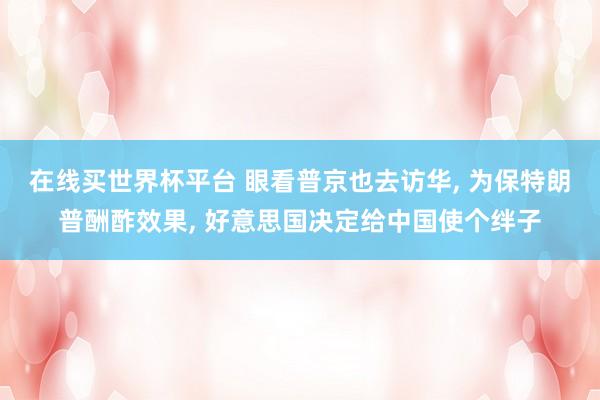 在线买世界杯平台 眼看普京也去访华， 为保特朗普酬酢效果， 好意思国决定给中国使个绊子