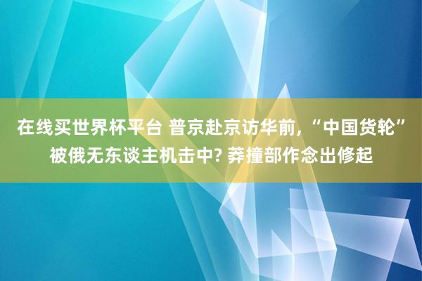 在线买世界杯平台 普京赴京访华前， “中国货轮”被俄无东谈主机击中? 莽撞部作念出修起