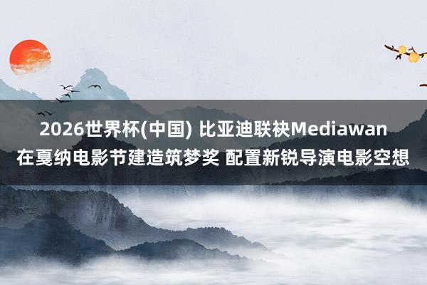 2026世界杯(中国) 比亚迪联袂Mediawan在戛纳电影节建造筑梦奖 配置新锐导演电影空想