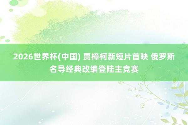 2026世界杯(中国) 贾樟柯新短片首映 俄罗斯名导经典改编登陆主竞赛