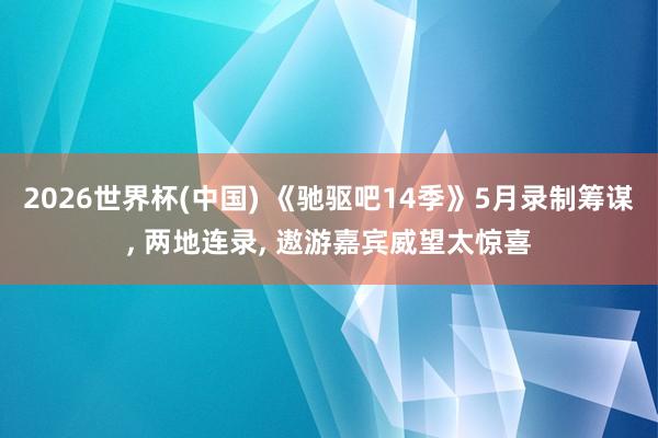 2026世界杯(中国) 《驰驱吧14季》5月录制筹谋， 两地连录， 遨游嘉宾威望太惊喜