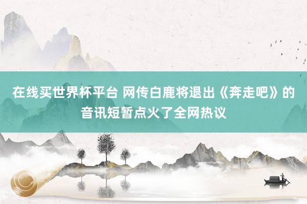 在线买世界杯平台 网传白鹿将退出《奔走吧》的音讯短暂点火了全网热议