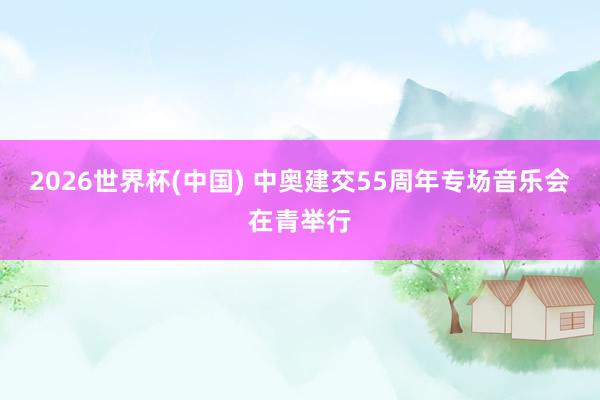 2026世界杯(中国) 中奥建交55周年专场音乐会在青举行