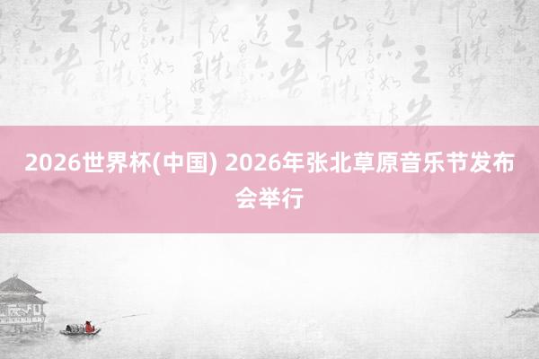 2026世界杯(中国) 2026年张北草原音乐节发布会举行
